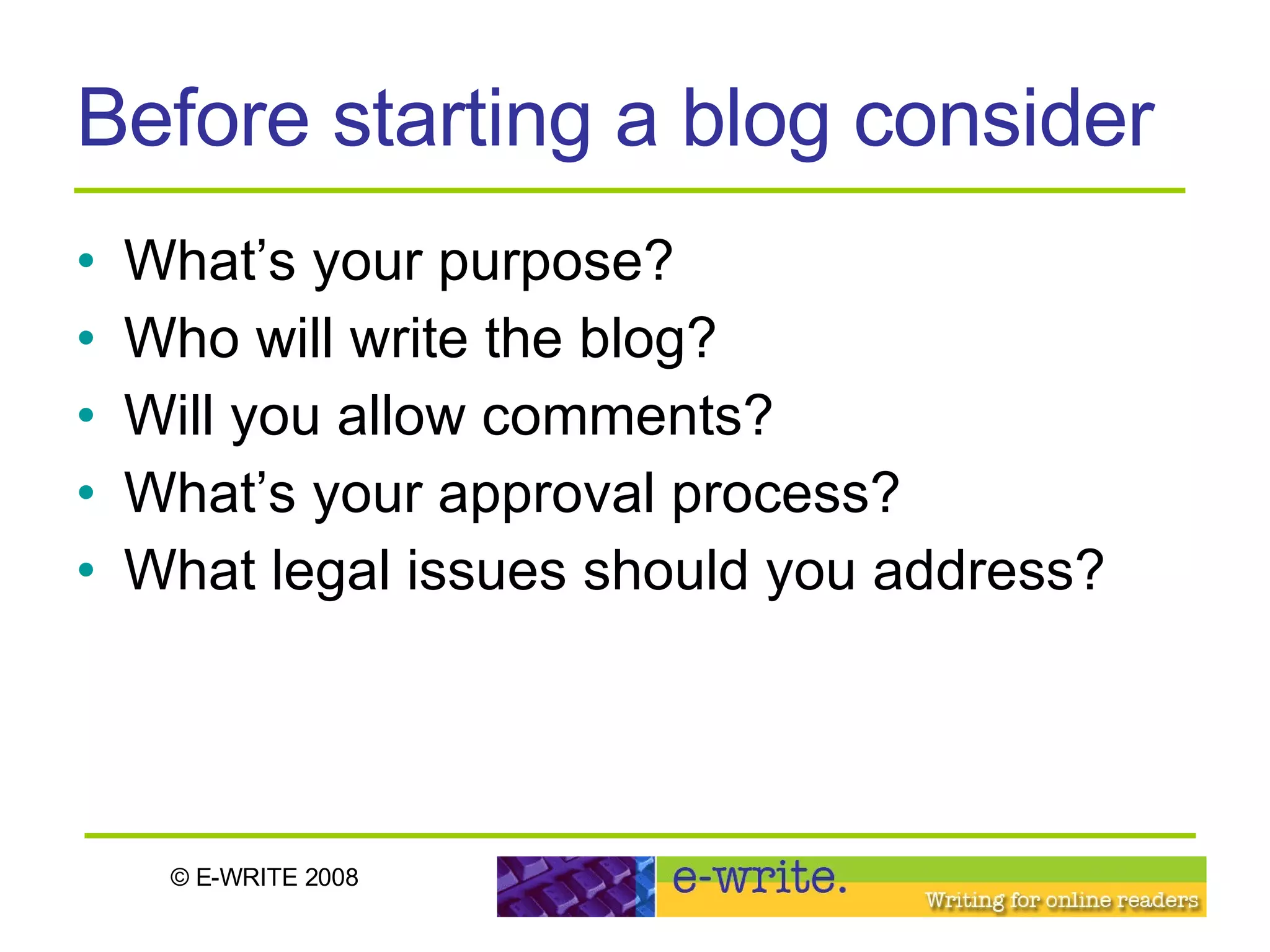 Before starting a blog consider What’s your purpose? Who will write the blog? Will you allow comments?  What’s your approval process?  What legal issues should you address? 