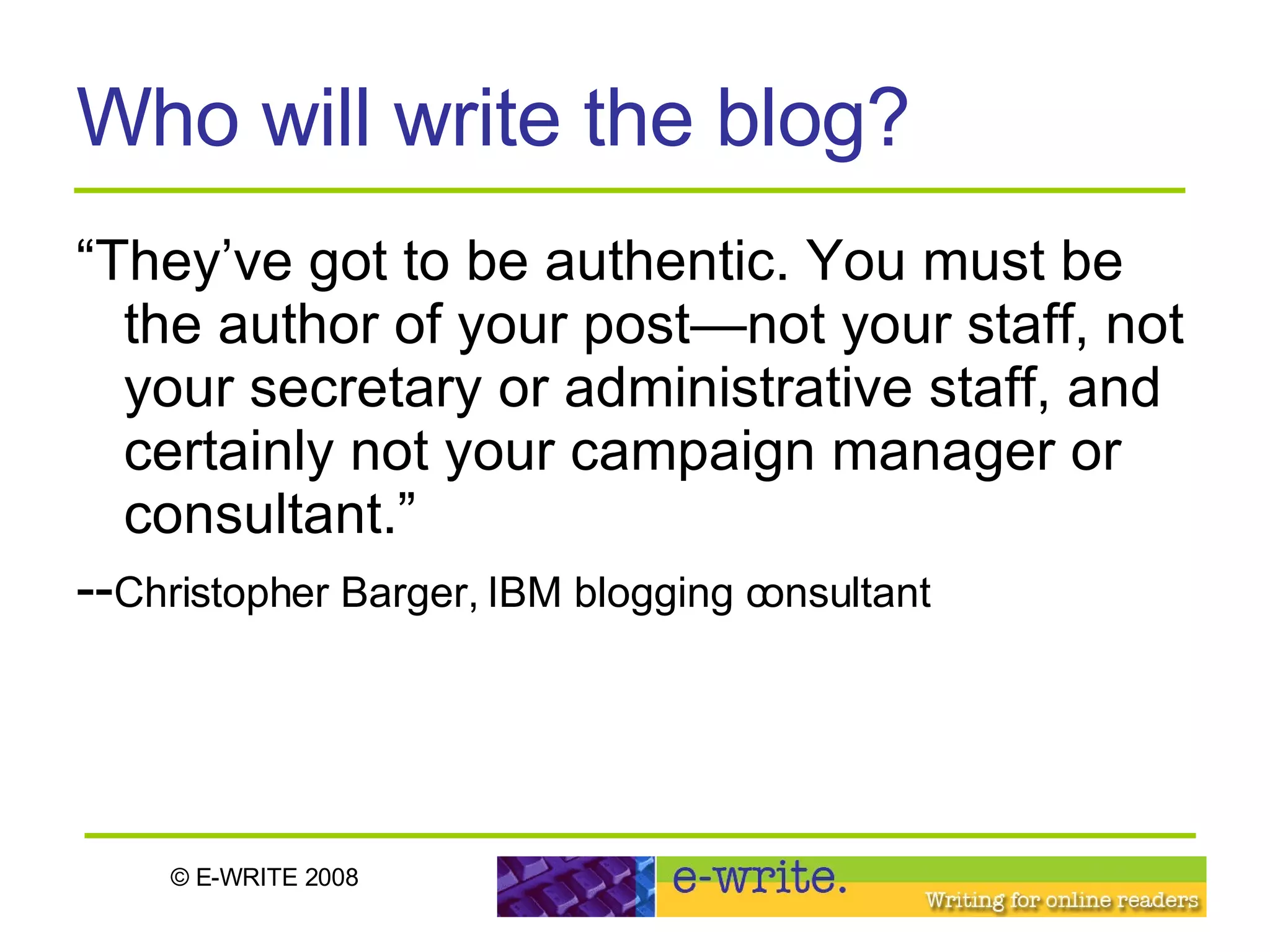 Who will write the blog? “They’ve got to be authentic. You must be the author of your post—not your staff, not your secretary or administrative staff, and certainly not your campaign manager or consultant.” -- Christopher Barger, IBM blogging consultant 
