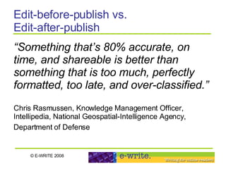 Edit-before-publish vs.  Edit-after-publish “ Something that’s 80% accurate, on time, and shareable is better than something that is too much, perfectly formatted, too late, and over-classified.” Chris Rasmussen, Knowledge Management Officer, Intellipedia, National Geospatial-Intelligence Agency, Department of Defense   