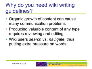 Why do you need wiki writing guidelines? Organic growth of content can cause many communication problems Producing valuable content of any type requires reviewing and editing Wiki users  search  vs.  navigate , thus putting extra pressure on words 