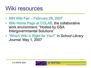 Wiki resources NIH Wiki Fair – February 28, 2007 Wiki Home Page at COLAB , the collaborative work environment: “Hosted by GSA Intergovernmental Solutions”  “Which Wiki is Right for You?”  in  School Library Journal , May 1, 2007 