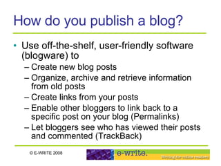 How do you publish a blog? Use off-the-shelf, user-friendly software (blogware) to Create new blog posts Organize, archive and retrieve information from old posts Create links from your posts Enable other bloggers to link back to a specific post on your blog (Permalinks) Let bloggers see who has viewed their posts and commented (TrackBack) 