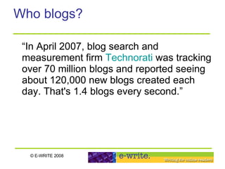 Who blogs? “In April 2007, blog search and measurement firm  Technorati  was tracking over 70 million blogs and reported seeing about 120,000 new blogs created each day. That's 1.4 blogs every second.” 