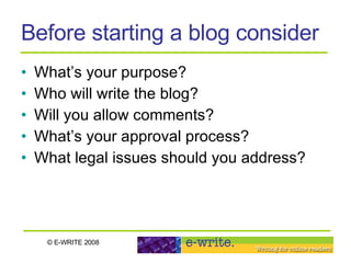 Before starting a blog consider What’s your purpose? Who will write the blog? Will you allow comments?  What’s your approval process?  What legal issues should you address? 