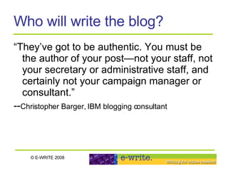 Who will write the blog? “They’ve got to be authentic. You must be the author of your post—not your staff, not your secretary or administrative staff, and certainly not your campaign manager or consultant.” -- Christopher Barger, IBM blogging consultant 