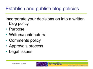 Establish and publish blog policies Incorporate your decisions on into a written blog policy  Purpose Writers/contributors Comments policy Approvals process Legal Issues 