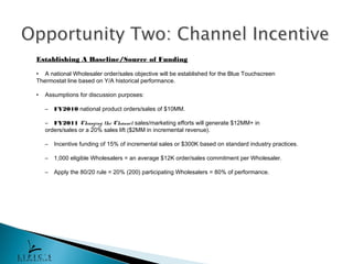 Establishing A Baseline/Source of Funding

• A national Wholesaler order/sales objective will be established for the Blue Touchscreen
Thermostat line based on Y/A historical performance.

•   Assumptions for discussion purposes:

    –   FY2010 national product orders/sales of $10MM.

    – FY2011 Changing the Channel sales/marketing efforts will generate $12MM+ in
    orders/sales or a 20% sales lift ($2MM in incremental revenue).

    –   Incentive funding of 15% of incremental sales or $300K based on standard industry practices.

    –   1,000 eligible Wholesalers = an average $12K order/sales commitment per Wholesaler.

    –   Apply the 80/20 rule = 20% (200) participating Wholesalers = 80% of performance.
 