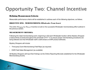 Defining Measurement Criteria
Measurable performance criteria will be established to address each of the following objectives, as follows:

OBJECTIVE ONE: MERCHANDISING (Wholesaler Team Score)

The entire Changing the Channel Incentive is built on the successful Wholesaler merchandising effort outlined in
the previous section.

MEASUREMENT CRITERIA:

Following the initial merchandising event, beginning in Q2 each Wholesaler location will be Mystery Shopped
a total of three (3) times throughout the remainder of FY ’11 to ensure proper merchandising procedures are
being followed and that Wholesaler staff is well-versed on EWR product attributes.

Mystery Shoppers will include:

•   Third-party Event Merchandising Field Reps (as required)

•   EWR Field Sales Management (as available)

All Mystery Shoppers will input their findings via the Online Reporting Microsite established for the Wholesaler
Merchandising Events.
 