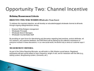 Defining Measurement Criteria

OBJECTIVE TWO: WIKI WISDOM (Wholesaler Team Score)

To address this important objective, we will develop an educated/engaged wholesale channel at all levels
through ongoing dialog/interaction among:

•   Emerson White-Rodgers management
•   Wholesaler Principals
•   Wholesaler Branch Managers
•   Wholesaler Counter/Sales Staff

By providing an open forum for idea-sharing and discussion regarding best practices, product attributes, ad
hoc solutions, and customer feedback, the EWR Brand will be defined by the collective impressions of
everyone involved in these discussions. In our new social world, the Brand truly is what our customer says it
is.

MEASUREMENT CRITERIA:

As part of the Online Reporting Microsite, we will build-in a Wiki Wisdom social feature. Registered
participants will earn points based on log-in frequency, length of visit, and for interaction with the Wiki (e.g.,
adding content, liking/sharing content, comments, etc.).
 