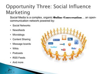 Social Media is a complex, organic Online Conversation… an open-
communication network powered by:
• Social Networks
• Newsfeeds
• Microblogs
• Content Sharing
• Message boards
• Wikis
• Podcasts
• RSS Feeds
• And more
 