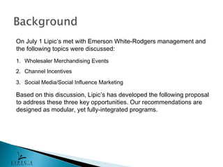 On July 1 Lipic’s met with Emerson White-Rodgers management and
the following topics were discussed:
1. Wholesaler Merchandising Events
2. Channel Incentives
3. Social Media/Social Influence Marketing

Based on this discussion, Lipic’s has developed the following proposal
to address these three key opportunities. Our recommendations are
designed as modular, yet fully-integrated programs.
 