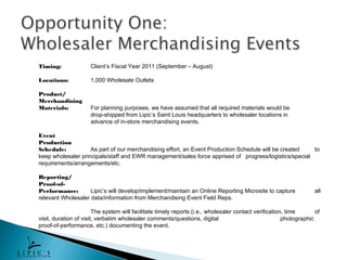 Timing:               Client’s Fiscal Year 2011 (September – August)

Locations:            1,000 Wholesale Outlets

Product/
Merchandising
Materials:            For planning purposes, we have assumed that all required materials would be
                      drop-shipped from Lipic’s Saint Louis headquarters to wholesaler locations in
                      advance of in-store merchandising events.

Event
Production
Schedule:           As part of our merchandising effort, an Event Production Schedule will be created  to
keep wholesaler principals/staff and EWR management/sales force apprised of progress/logistics/special
requirements/arrangements/etc.

Reporting/
Proof-of-
Performance:        Lipic’s will develop/implement/maintain an Online Reporting Microsite to capture                all
relevant Wholesaler data/information from Merchandising Event Field Reps.

                        The system will facilitate timely reports (i.e., wholesaler contact verification, time       of
visit, duration of visit, verbatim wholesaler comments/questions, digital                               photographic
proof-of-performance, etc.) documenting the event.
 