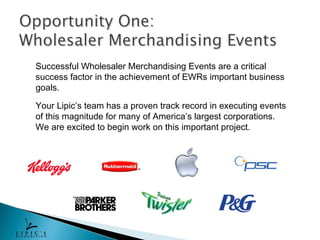 Successful Wholesaler Merchandising Events are a critical
success factor in the achievement of EWRs important business
goals.

Your Lipic’s team has a proven track record in executing events
of this magnitude for many of America’s largest corporations.
We are excited to begin work on this important project.
 