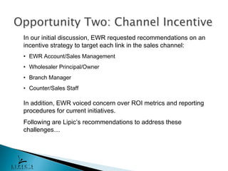 In our initial discussion, EWR requested recommendations on an
incentive strategy to target each link in the sales channel:
• EWR Account/Sales Management
• Wholesaler Principal/Owner
• Branch Manager
• Counter/Sales Staff

In addition, EWR voiced concern over ROI metrics and reporting
procedures for current initiatives.
Following are Lipic’s recommendations to address these
challenges…
 