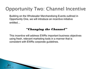 Building on the Wholesaler Merchandising Events outlined in
Opportunity One, we will introduce an incentive initiative
entitled…

              “Changing the Channel”

This incentive will address EWRs important business objectives
using fresh, relevant marketing tools in a manner that is
consistent with EWRs corporate guidelines.
 