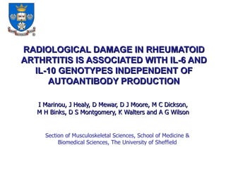 RADIOLOGICAL DAMAGE IN RHEUMATOID ARTHRTITIS IS ASSOCIATED WITH IL-6 AND IL-10 GENOTYPES INDEPENDENT OF AUTOANTIBODY PRODUCTION I Marinou, J Healy, D Mewar, D J Moore, M C Dickson, M H Binks, D S Montgomery, K Walters and A G Wilson Section of Musculoskeletal Sciences, School of Medicine & Biomedical Sciences, The University of Sheffield 