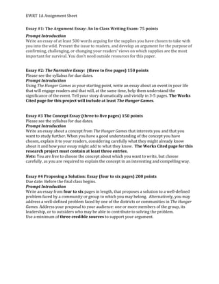 EWRT	1A	Assignment	Sheet	
Essay	#1:	The	Argument	Essay:	An	In-Class	Writing	Exam:	75	points	
Prompt	Introduction	
Write	an	essay	of	at	least	500	words	arguing	for	the	supplies	you	have	chosen	to	take	with	
you	into	the	wild.	Present	the	issue	to	readers,	and	develop	an	argument	for	the	purpose	of	
confirming,	challenging,	or	changing	your	readers’	views	on	which	supplies	are	the	most	
important	for	survival.	You	don’t	need	outside	resources	for	this	paper.		
	
Essay	#2:	The	Narrative	Essay:		(three	to	five	pages)	150	points	
Please	see	the	syllabus	for	due	dates.		
Prompt	Introduction	
Using	The	Hunger	Games	as	your	starting	point,	write	an	essay	about	an	event	in	your	life	
that	will	engage	readers	and	that	will,	at	the	same	time,	help	them	understand	the	
significance	of	the	event.	Tell	your	story	dramatically	and	vividly	in	3-5	pages.	The	Works	
Cited	page	for	this	project	will	include	at	least	The	Hunger	Games.	
	
	
Essay	#3	The	Concept	Essay	(three	to	five	pages)	150	points	
Please	see	the	syllabus	for	due	dates.		
Prompt	Introduction	
Write	an	essay	about	a	concept	from	The	Hunger	Games	that	interests	you	and	that	you	
want	to	study	further.	When	you	have	a	good	understanding	of	the	concept	you	have	
chosen,	explain	it	to	your	readers,	considering	carefully	what	they	might	already	know	
about	it	and	how	your	essay	might	add	to	what	they	know.		The	Works	Cited	page	for	this	
research	project	must	contain	at	least	three	entries.	
Note:	You	are	free	to	choose	the	concept	about	which	you	want	to	write,	but	choose	
carefully,	as	you	are	required	to	explain	the	concept	in	an	interesting	and	compelling	way.	
	
	
Essay	#4	Proposing	a	Solution:	Essay	(four	to	six	pages)	200	points	
Due	date:	Before	the	final	class	begins.		
Prompt	Introduction	
Write	an	essay	from	four	to	six	pages	in	length,	that	proposes	a	solution	to	a	well-defined	
problem	faced	by	a	community	or	group	to	which	you	may	belong.		Alternatively,	you	may	
address	a	well-defined	problem	faced	by	one	of	the	districts	or	communities	in	The	Hunger	
Games.	Address	your	proposal	to	your	audience:	one	or	more	members	of	the	group,	its	
leadership,	or	to	outsiders	who	may	be	able	to	contribute	to	solving	the	problem.		
Use	a	minimum	of	three	credible	sources	to	support	your	argument.		
	
	
	
	
	
	
	
 