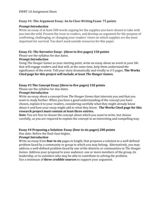 EWRT	
  1A	
  Assignment	
  Sheet	
  
Essay	
  #1:	
  The	
  Argument	
  Essay:	
  An	
  In-­‐Class	
  Writing	
  Exam:	
  75	
  points	
  
Prompt	
  Introduction	
  
Write	
  an	
  essay	
  of	
  at	
  least	
  500	
  words	
  arguing	
  for	
  the	
  supplies	
  you	
  have	
  chosen	
  to	
  take	
  with	
  
you	
  into	
  the	
  wild.	
  Present	
  the	
  issue	
  to	
  readers,	
  and	
  develop	
  an	
  argument	
  for	
  the	
  purpose	
  of	
  
confirming,	
  challenging,	
  or	
  changing	
  your	
  readers’	
  views	
  on	
  which	
  supplies	
  are	
  the	
  most	
  
important	
  for	
  survival.	
  You	
  don’t	
  need	
  outside	
  resources	
  for	
  this	
  paper.	
  	
  
	
  
Essay	
  #2:	
  The	
  Narrative	
  Essay:	
  	
  (three	
  to	
  five	
  pages)	
  150	
  points	
  
Please	
  see	
  the	
  syllabus	
  for	
  due	
  dates.	
  	
  
Prompt	
  Introduction	
  
Using	
  The	
  Hunger	
  Games	
  as	
  your	
  starting	
  point,	
  write	
  an	
  essay	
  about	
  an	
  event	
  in	
  your	
  life	
  
that	
  will	
  engage	
  readers	
  and	
  that	
  will,	
  at	
  the	
  same	
  time,	
  help	
  them	
  understand	
  the	
  
significance	
  of	
  the	
  event.	
  Tell	
  your	
  story	
  dramatically	
  and	
  vividly	
  in	
  3-­‐5	
  pages.	
  The	
  Works	
  
Cited	
  page	
  for	
  this	
  project	
  will	
  include	
  at	
  least	
  The	
  Hunger	
  Games.	
  
	
  
	
  
Essay	
  #3	
  The	
  Concept	
  Essay	
  (three	
  to	
  five	
  pages)	
  150	
  points	
  
Please	
  see	
  the	
  syllabus	
  for	
  due	
  dates.	
  	
  
Prompt	
  Introduction	
  
Write	
  an	
  essay	
  about	
  a	
  concept	
  from	
  The	
  Hunger	
  Games	
  that	
  interests	
  you	
  and	
  that	
  you	
  
want	
  to	
  study	
  further.	
  When	
  you	
  have	
  a	
  good	
  understanding	
  of	
  the	
  concept	
  you	
  have	
  
chosen,	
  explain	
  it	
  to	
  your	
  readers,	
  considering	
  carefully	
  what	
  they	
  might	
  already	
  know	
  
about	
  it	
  and	
  how	
  your	
  essay	
  might	
  add	
  to	
  what	
  they	
  know.	
  	
  The	
  Works	
  Cited	
  page	
  for	
  this	
  
research	
  project	
  must	
  contain	
  at	
  least	
  three	
  entries.	
  
Note:	
  You	
  are	
  free	
  to	
  choose	
  the	
  concept	
  about	
  which	
  you	
  want	
  to	
  write,	
  but	
  choose	
  
carefully,	
  as	
  you	
  are	
  required	
  to	
  explain	
  the	
  concept	
  in	
  an	
  interesting	
  and	
  compelling	
  way.	
  
	
  
	
  
Essay	
  #4	
  Proposing	
  a	
  Solution:	
  Essay	
  (four	
  to	
  six	
  pages)	
  200	
  points	
  
Due	
  date:	
  Before	
  the	
  final	
  class	
  begins.	
  	
  
Prompt	
  Introduction	
  
Write	
  an	
  essay	
  from	
  four	
  to	
  six	
  pages	
  in	
  length,	
  that	
  proposes	
  a	
  solution	
  to	
  a	
  well-­‐defined	
  
problem	
  faced	
  by	
  a	
  community	
  or	
  group	
  to	
  which	
  you	
  may	
  belong.	
  	
  Alternatively,	
  you	
  may	
  
address	
  a	
  well-­‐defined	
  problem	
  faced	
  by	
  one	
  of	
  the	
  districts	
  or	
  communities	
  in	
  The	
  Hunger	
  
Games.	
  Address	
  your	
  proposal	
  to	
  your	
  audience:	
  one	
  or	
  more	
  members	
  of	
  the	
  group,	
  its	
  
leadership,	
  or	
  to	
  outsiders	
  who	
  may	
  be	
  able	
  to	
  contribute	
  to	
  solving	
  the	
  problem.	
  	
  
Use	
  a	
  minimum	
  of	
  three	
  credible	
  sources	
  to	
  support	
  your	
  argument.	
  	
  
	
  
	
  
	
  
	
  
	
  
	
  
	
  
 