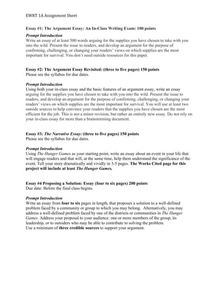 EWRT	1A	Assignment	Sheet	
Essay #1: The Argument Essay: An In-Class Writing Exam: 100 points
Prompt Introduction
Write an essay of at least 500 words arguing for the supplies you have chosen to take with you
into the wild. Present the issue to readers, and develop an argument for the purpose of
confirming, challenging, or changing your readers’ views on which supplies are the most
important for survival. You don’t need outside resources for this paper.
Essay #2: The Argument Essay Revisited: (three to five pages) 150 points
Please see the syllabus for due dates.
Prompt Introduction
Using both your in-class essay and the basic features of an argument essay, write an essay
arguing for the supplies you have chosen to take with you into the wild. Present the issue to
readers, and develop an argument for the purpose of confirming, challenging, or changing your
readers’ views on which supplies are the most important for survival. You will use at least two
outside sources to help convince your readers that the supplies you have chosen are the most
efficient for the job. This is not a minor revision, but rather an entirely new essay. Do not rely on
your in-class essay for more than a brainstorming document.
Essay #3: The Narrative Essay: (three to five pages) 150 points
Please see the syllabus for due dates.
Prompt Introduction
Using The Hunger Games as your starting point, write an essay about an event in your life that
will engage readers and that will, at the same time, help them understand the significance of the
event. Tell your story dramatically and vividly in 3-5 pages. The Works Cited page for this
project will include at least The Hunger Games.
Essay #4 Proposing a Solution: Essay (four to six pages) 200 points
Due date: Before the final class begins.
Prompt Introduction
Write an essay from four to six pages in length, that proposes a solution to a well-defined
problem faced by a community or group to which you may belong. Alternatively, you may
address a well-defined problem faced by one of the districts or communities in The Hunger
Games. Address your proposal to your audience: one or more members of the group, its
leadership, or to outsiders who may be able to contribute to solving the problem.
Use a minimum of three credible sources to support your argument.
 