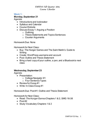 EWRT1A Fall Quarter 2015
Course Calendar
EWRT1A F15 Ray 1
Week 1:
Monday,September 21
Agenda:
 Introductions and Icebreaker
 Syllabus and Calendar
 Course Website
 Discuss Essay 1: Arguing a Position
o Outlining
o Thesis Statements and Topics Sentences
o Counter Arguments
Homework Due: None
Homework for Next Class:
 Buy: The Hunger Games and The Saint Martin’s Guide to
Writing
 Create: WordPress username and account
 Post: Outline and Thesis Statement
 Bring a hard copy of your outline, a pen, and a Bluebookto next
class
Wednesday,September 23
Agenda:
 Presentation:
o College Navigator #1
o Four Sentence Types
 Review for Essay #1
 Write: In Class Essay #1
Homework Due: Post #1: Outline and Thesis Statement
Homework for Next Class:
 Read: The HungerGamesChapters 1 & 2, SMG 16-38
 Post #2
 Study Vocabulary Chapters 1 & 2
 