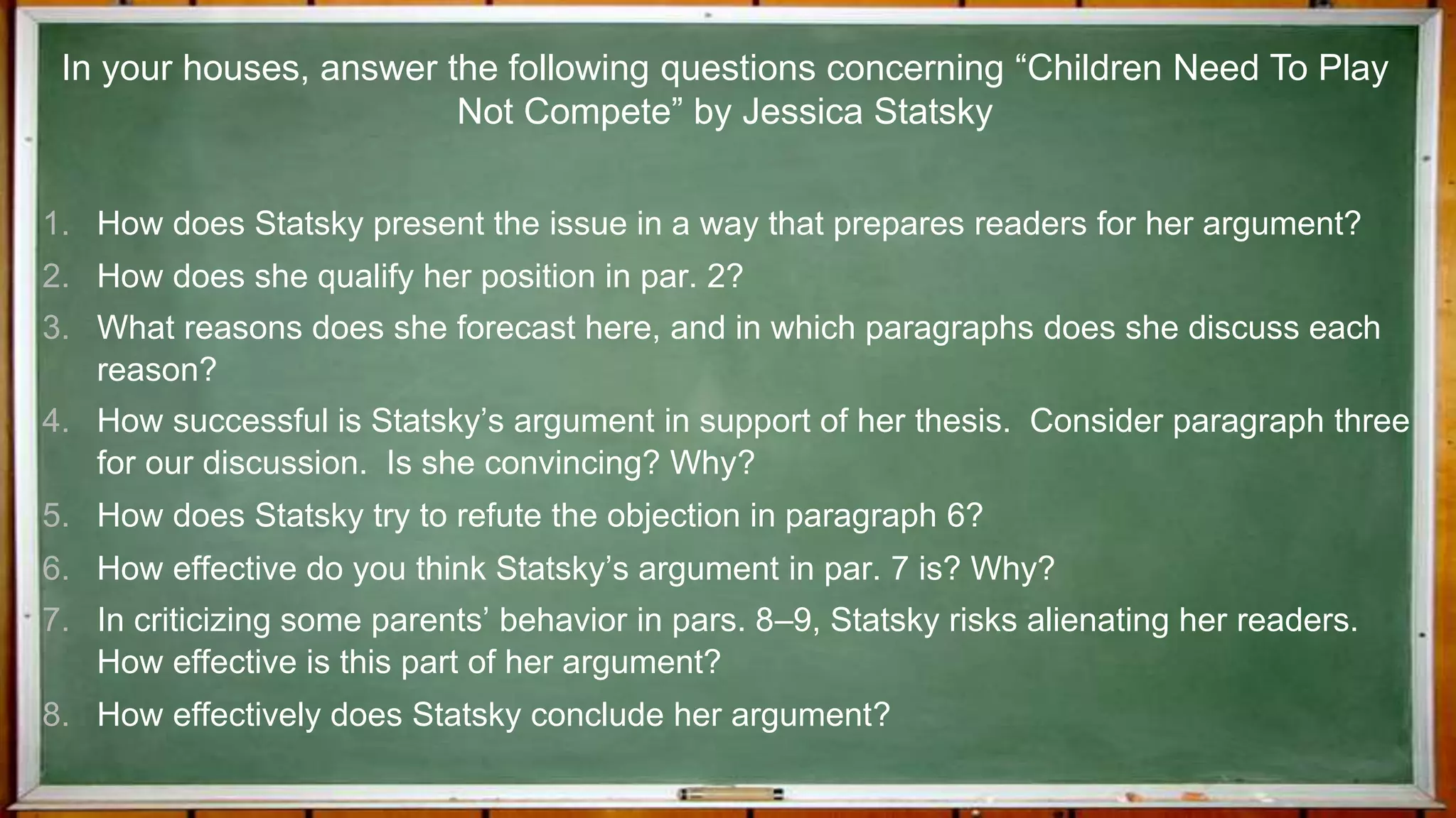 1. How does Statsky present the issue in a way that prepares readers for her argument?
2. How does she qualify her position in par. 2?
3. What reasons does she forecast here, and in which paragraphs does she discuss each
reason?
4. How successful is Statsky’s argument in support of her thesis. Consider paragraph three
for our discussion. Is she convincing? Why?
5. How does Statsky try to refute the objection in paragraph 6?
6. How effective do you think Statsky’s argument in par. 7 is? Why?
7. In criticizing some parents’ behavior in pars. 8–9, Statsky risks alienating her readers.
How effective is this part of her argument?
8. How effectively does Statsky conclude her argument?
In your houses, answer the following questions concerning “Children Need To Play
Not Compete” by Jessica Statsky
 