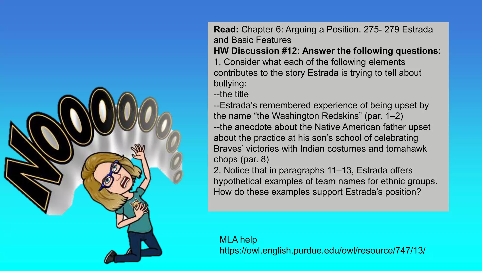 Homework
MLA help
https://owl.english.purdue.edu/owl/resource/747/13/
Read: Chapter 6: Arguing a Position. 275- 279 Estrada
and Basic Features
HW Discussion #12: Answer the following questions:
1. Consider what each of the following elements
contributes to the story Estrada is trying to tell about
bullying:
--the title
--Estrada’s remembered experience of being upset by
the name “the Washington Redskins” (par. 1–2)
--the anecdote about the Native American father upset
about the practice at his son’s school of celebrating
Braves’ victories with Indian costumes and tomahawk
chops (par. 8)
2. Notice that in paragraphs 11–13, Estrada offers
hypothetical examples of team names for ethnic groups.
How do these examples support Estrada’s position?
 