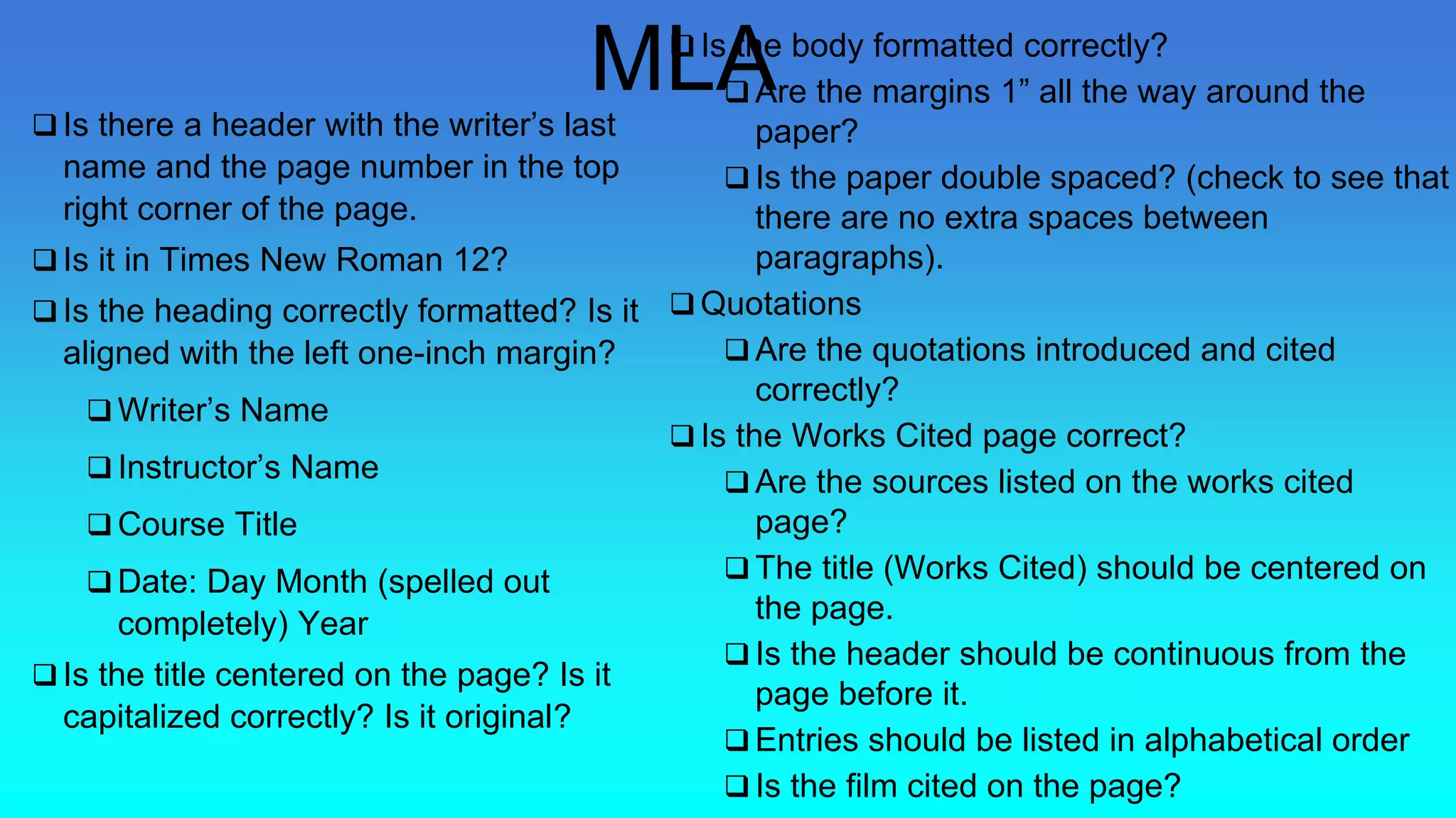  Is there a header with the writer’s last
name and the page number in the top
right corner of the page.
 Is it in Times New Roman 12?
 Is the heading correctly formatted? Is it
aligned with the left one-inch margin?
 Writer’s Name
 Instructor’s Name
 Course Title
 Date: Day Month (spelled out
completely) Year
 Is the title centered on the page? Is it
capitalized correctly? Is it original?
 Is the body formatted correctly?
 Are the margins 1” all the way around the
paper?
 Is the paper double spaced? (check to see that
there are no extra spaces between
paragraphs).
 Quotations
 Are the quotations introduced and cited
correctly?
 Is the Works Cited page correct?
 Are the sources listed on the works cited
page?
 The title (Works Cited) should be centered on
the page.
 Is the header should be continuous from the
page before it.
 Entries should be listed in alphabetical order
 Is the film cited on the page?
MLA
 