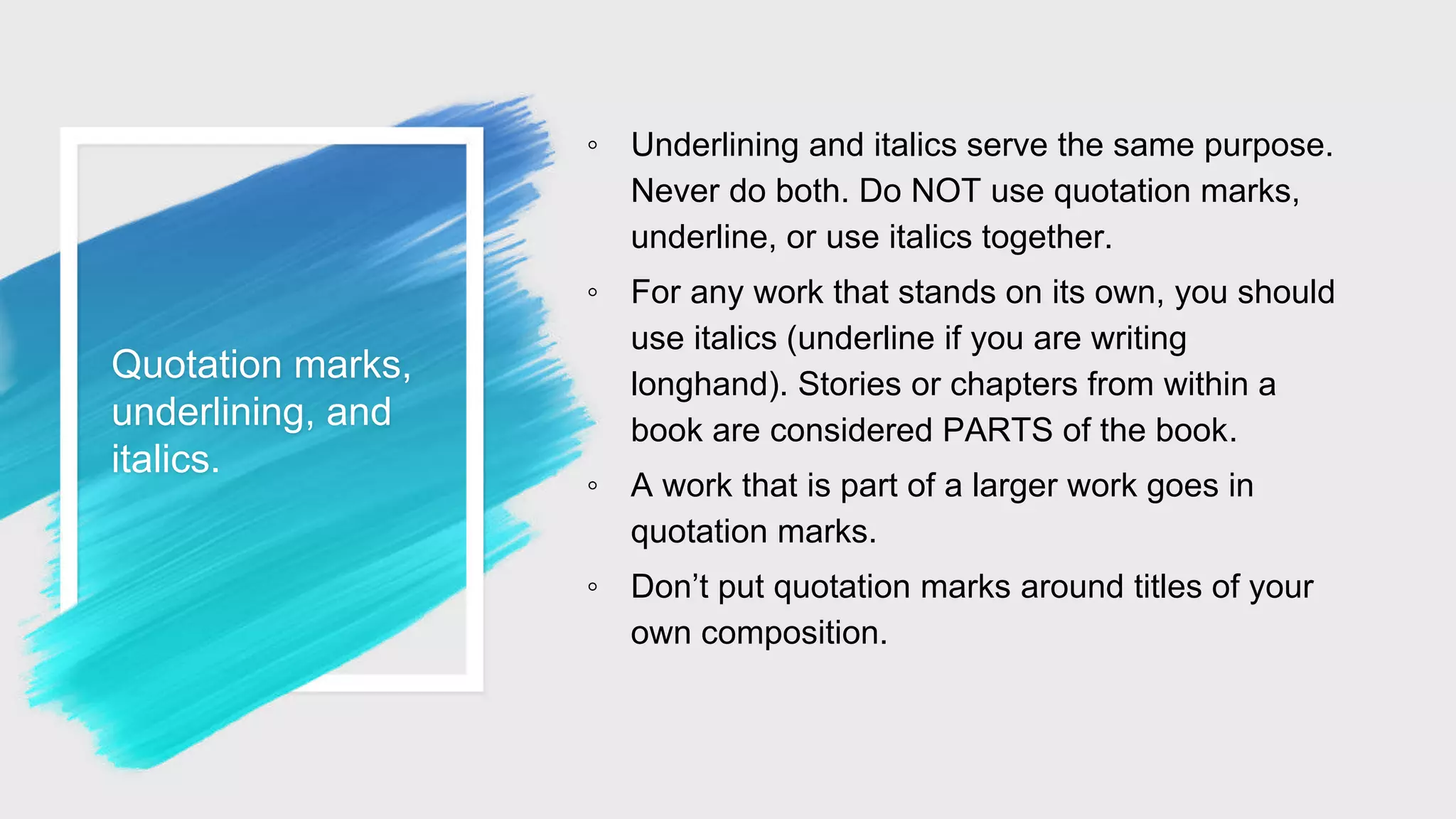 Quotation marks,
underlining, and
italics.
◦ Underlining and italics serve the same purpose.
Never do both. Do NOT use quotation marks,
underline, or use italics together.
◦ For any work that stands on its own, you should
use italics (underline if you are writing
longhand). Stories or chapters from within a
book are considered PARTS of the book.
◦ A work that is part of a larger work goes in
quotation marks.
◦ Don’t put quotation marks around titles of your
own composition.
 