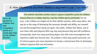 6. How effective do you think Statsky’s argument in par. 7 is? Why?
“80 to 90
percent of
children who
play
competitive
sports at a
young age drop
out by sixteen”
(Kutner).
 