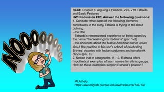 Homework
MLA help
https://owl.english.purdue.edu/owl/resource/747/13/
Read: Chapter 6: Arguing a Position. 275- 279 Estrada
and Basic Features
HW Discussion #12: Answer the following questions:
1. Consider what each of the following elements
contributes to the story Estrada is trying to tell about
bullying:
--the title
--Estrada’s remembered experience of being upset by
the name “the Washington Redskins” (par. 1–2)
--the anecdote about the Native American father upset
about the practice at his son’s school of celebrating
Braves’ victories with Indian costumes and tomahawk
chops (par. 8)
2. Notice that in paragraphs 11–13, Estrada offers
hypothetical examples of team names for ethnic groups.
How do these examples support Estrada’s position?
 