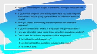  Have you presented your subject to the reader? Have you introduced the
film?
 Is your overall judgment (your thesis) clear? Have you used compelling
illustrations to support your judgment? Have you offered at least four
criteria?
 Have you offered a counterargument to objections and alternative
judgments?
 Is your essay readable? That is, is it organized with good transitions?
 Have you eliminated vague words: thing, something, everything, anything?
 Does it meet the minimum requirements of the assignment?
 Is it at least three full pages long?
 Are there at least two quotations included in the essay?
 Is it in MLA style?
 