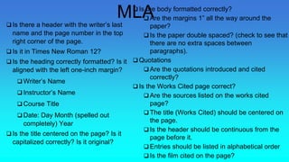  Is there a header with the writer’s last
name and the page number in the top
right corner of the page.
 Is it in Times New Roman 12?
 Is the heading correctly formatted? Is it
aligned with the left one-inch margin?
 Writer’s Name
 Instructor’s Name
 Course Title
 Date: Day Month (spelled out
completely) Year
 Is the title centered on the page? Is it
capitalized correctly? Is it original?
 Is the body formatted correctly?
 Are the margins 1” all the way around the
paper?
 Is the paper double spaced? (check to see that
there are no extra spaces between
paragraphs).
 Quotations
 Are the quotations introduced and cited
correctly?
 Is the Works Cited page correct?
 Are the sources listed on the works cited
page?
 The title (Works Cited) should be centered on
the page.
 Is the header should be continuous from the
page before it.
 Entries should be listed in alphabetical order
 Is the film cited on the page?
MLA
 