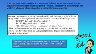 One day, Hogwarts school tries to contact Harry by owl. Everyone is at the table but
Harry, and he is fetching the mail. This conversation shows how the Dursleys react:
DUDLEY. Dad, look! Harry's got a letter!!
HARRY. Hey, give it back! It's mine!
VERNON. Yours? Who'd be writing to you? (Harry Potter)((Harry Potter).
When Uncle Vernon finds out who is writing to Harry, he nails the mailbox slot
closed. This shows how mean the Dursleys are to Harry. They do not want Harry to
know that he is a wizard.
If you quote multiple speakers, you must use a different format. Begin each line with
the appropriate character’s name indented 1-inch (10 spaces) from the left margin and
written in all capital letters followed by a period. Here is an example:
We will not use quotation marks or italicize the quote in the
case of multiple speakers; the indentation will be indication
enough.
 