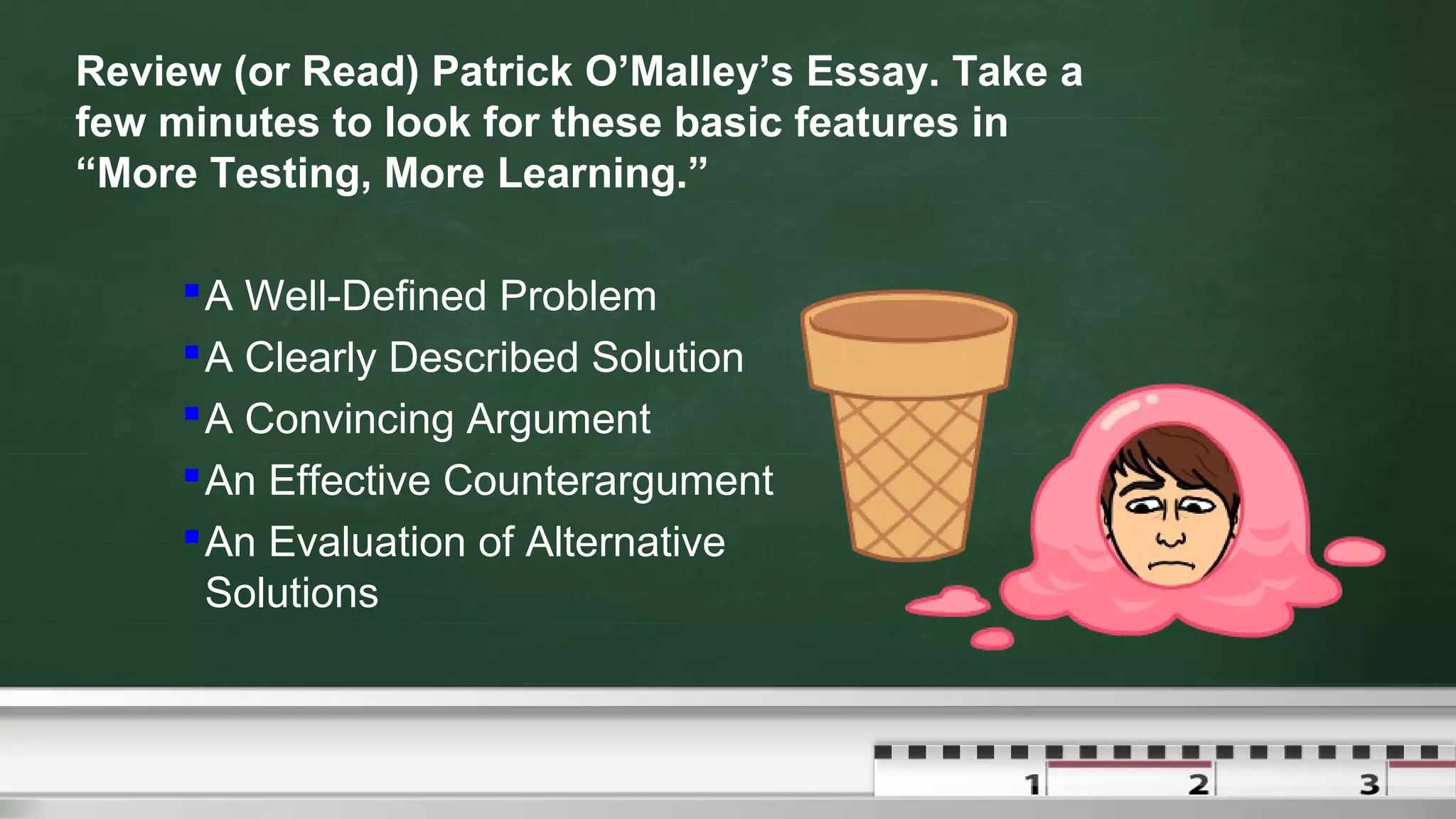 Review (or Read) Patrick O’Malley’s Essay. Take a
few minutes to look for these basic features in
“More Testing, More Learning.”
A Well-Defined Problem
A Clearly Described Solution
A Convincing Argument
An Effective Counterargument
An Evaluation of Alternative
Solutions
 