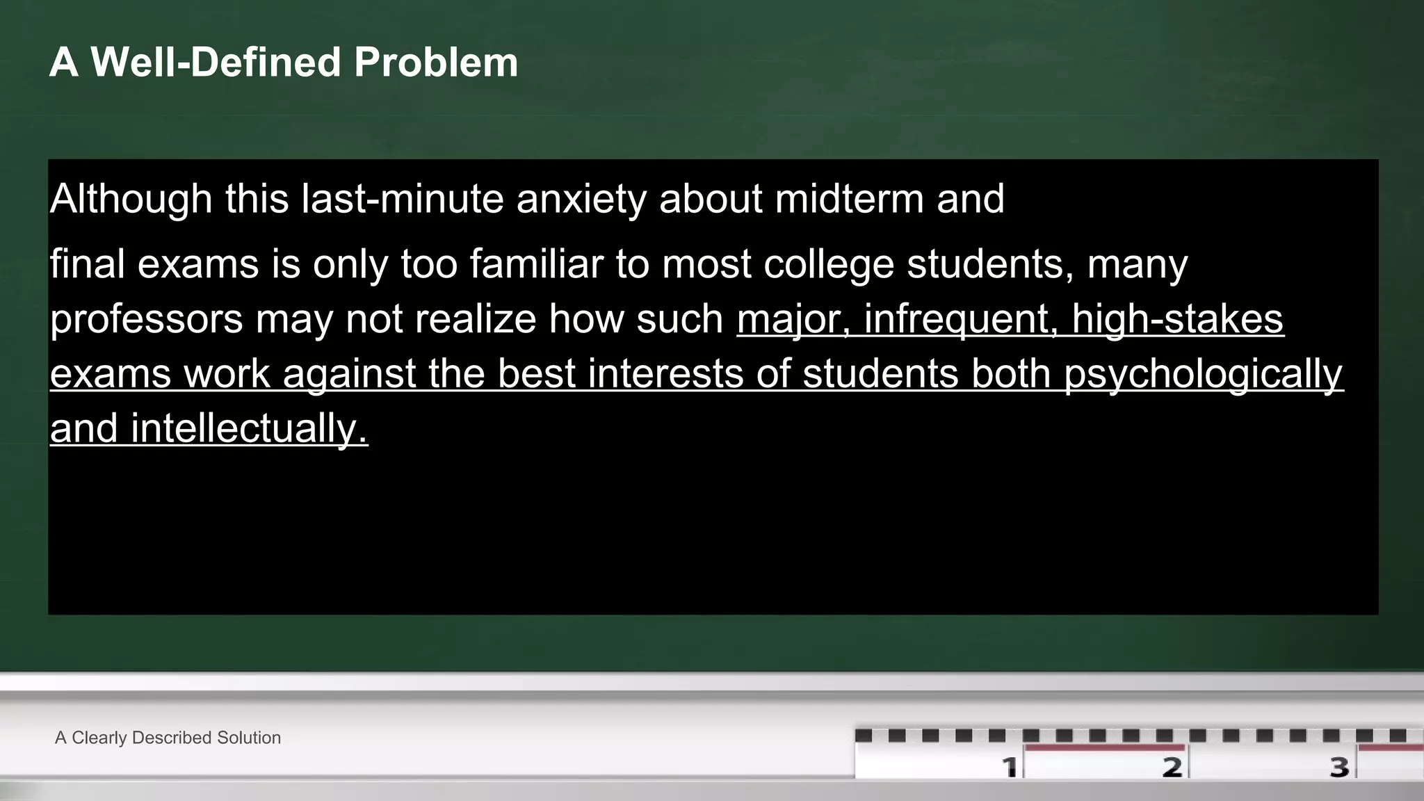 A Well-Defined Problem
Although this last-minute anxiety about midterm and
final exams is only too familiar to most college students, many
professors may not realize how such major, infrequent, high-stakes
exams work against the best interests of students both psychologically
and intellectually.
A Clearly Described Solution
 