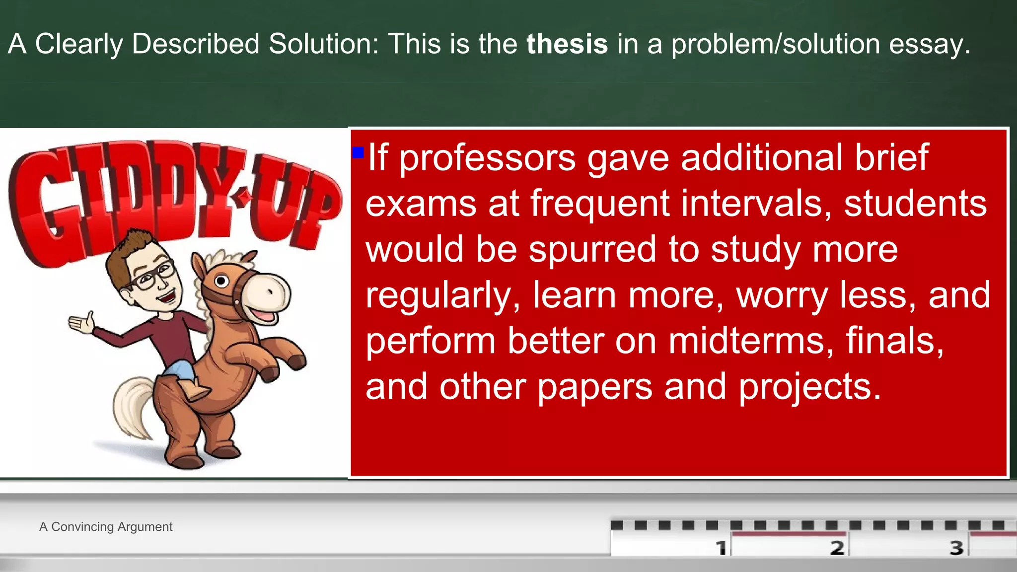 A Clearly Described Solution: This is the thesis in a problem/solution essay.
If professors gave additional brief
exams at frequent intervals, students
would be spurred to study more
regularly, learn more, worry less, and
perform better on midterms, finals,
and other papers and projects.
If professors gave additional brief
exams at frequent intervals, students
would be spurred to study more
regularly, learn more, worry less, and
perform better on midterms, finals,
and other papers and projects.
A Convincing Argument
 