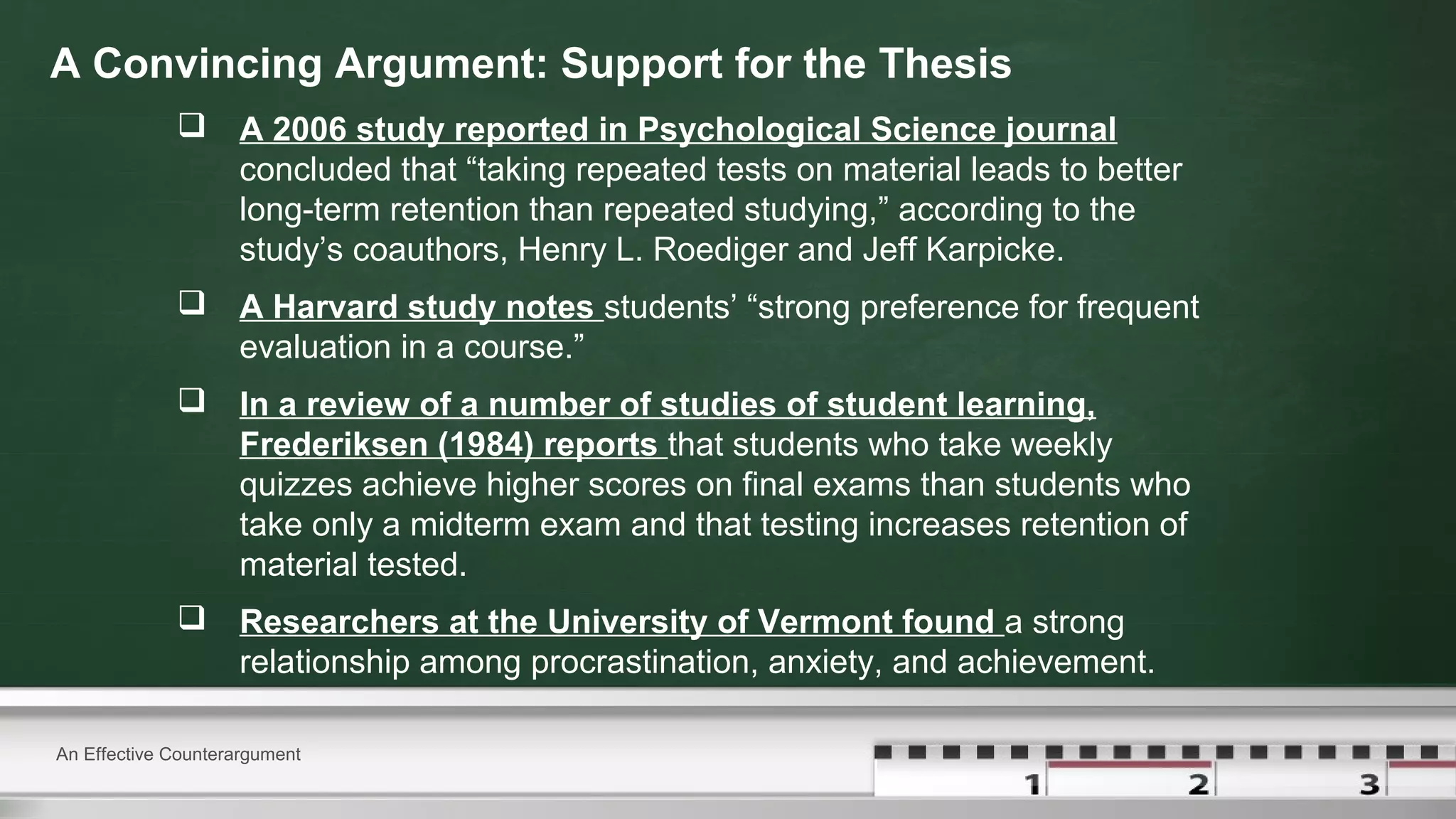 A Convincing Argument: Support for the Thesis
 A 2006 study reported in Psychological Science journal
concluded that “taking repeated tests on material leads to better
long-term retention than repeated studying,” according to the
study’s coauthors, Henry L. Roediger and Jeff Karpicke.
 A Harvard study notes students’ “strong preference for frequent
evaluation in a course.”
 In a review of a number of studies of student learning,
Frederiksen (1984) reports that students who take weekly
quizzes achieve higher scores on final exams than students who
take only a midterm exam and that testing increases retention of
material tested.
 Researchers at the University of Vermont found a strong
relationship among procrastination, anxiety, and achievement.
An Effective Counterargument
 