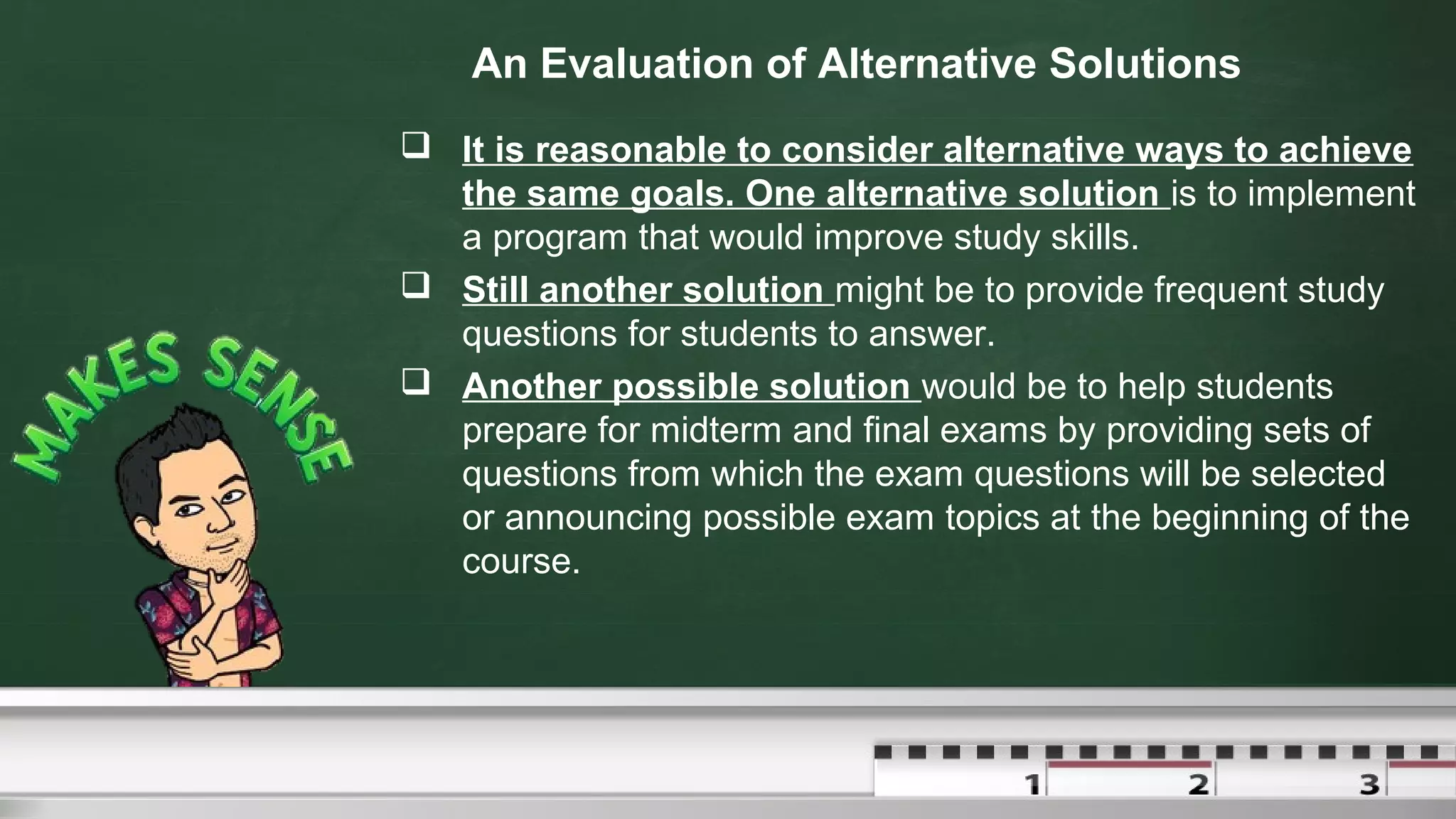 An Evaluation of Alternative Solutions
 It is reasonable to consider alternative ways to achieve
the same goals. One alternative solution is to implement
a program that would improve study skills.
 Still another solution might be to provide frequent study
questions for students to answer.
 Another possible solution would be to help students
prepare for midterm and final exams by providing sets of
questions from which the exam questions will be selected
or announcing possible exam topics at the beginning of the
course.
 