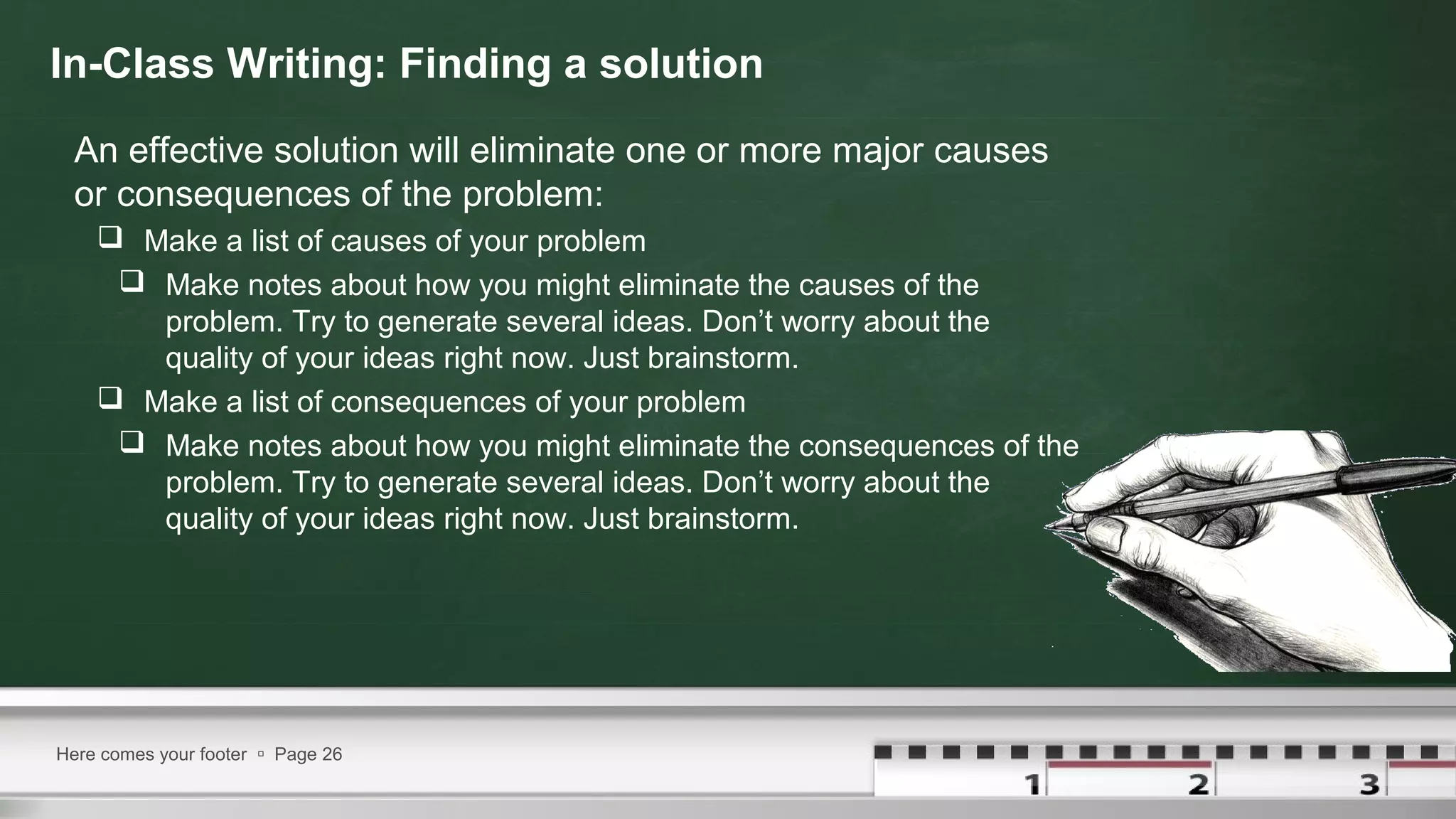 In-Class Writing: Finding a solution
An effective solution will eliminate one or more major causes
or consequences of the problem:
 Make a list of causes of your problem
 Make notes about how you might eliminate the causes of the
problem. Try to generate several ideas. Don’t worry about the
quality of your ideas right now. Just brainstorm.
 Make a list of consequences of your problem
 Make notes about how you might eliminate the consequences of the
problem. Try to generate several ideas. Don’t worry about the
quality of your ideas right now. Just brainstorm.
Here comes your footer  Page 26
 