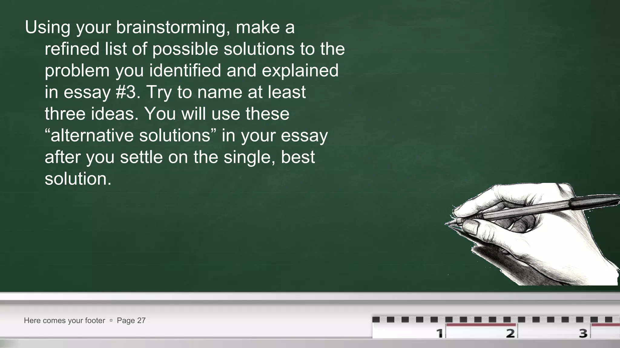 Using your brainstorming, make a
refined list of possible solutions to the
problem you identified and explained
in essay #3. Try to name at least
three ideas. You will use these
“alternative solutions” in your essay
after you settle on the single, best
solution.
Here comes your footer  Page 27
 