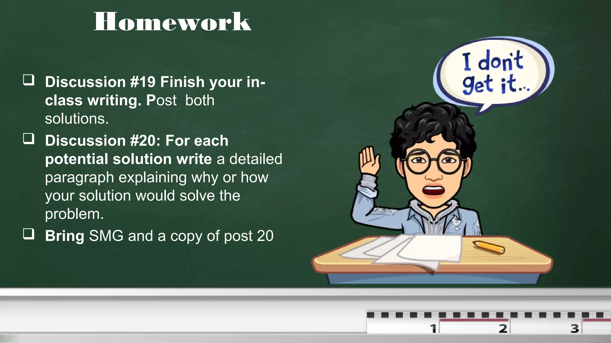 Homework
 Discussion #19 Finish your in-
class writing. Post both
solutions.
 Discussion #20: For each
potential solution write a detailed
paragraph explaining why or how
your solution would solve the
problem.
 Bring SMG and a copy of post 20
 