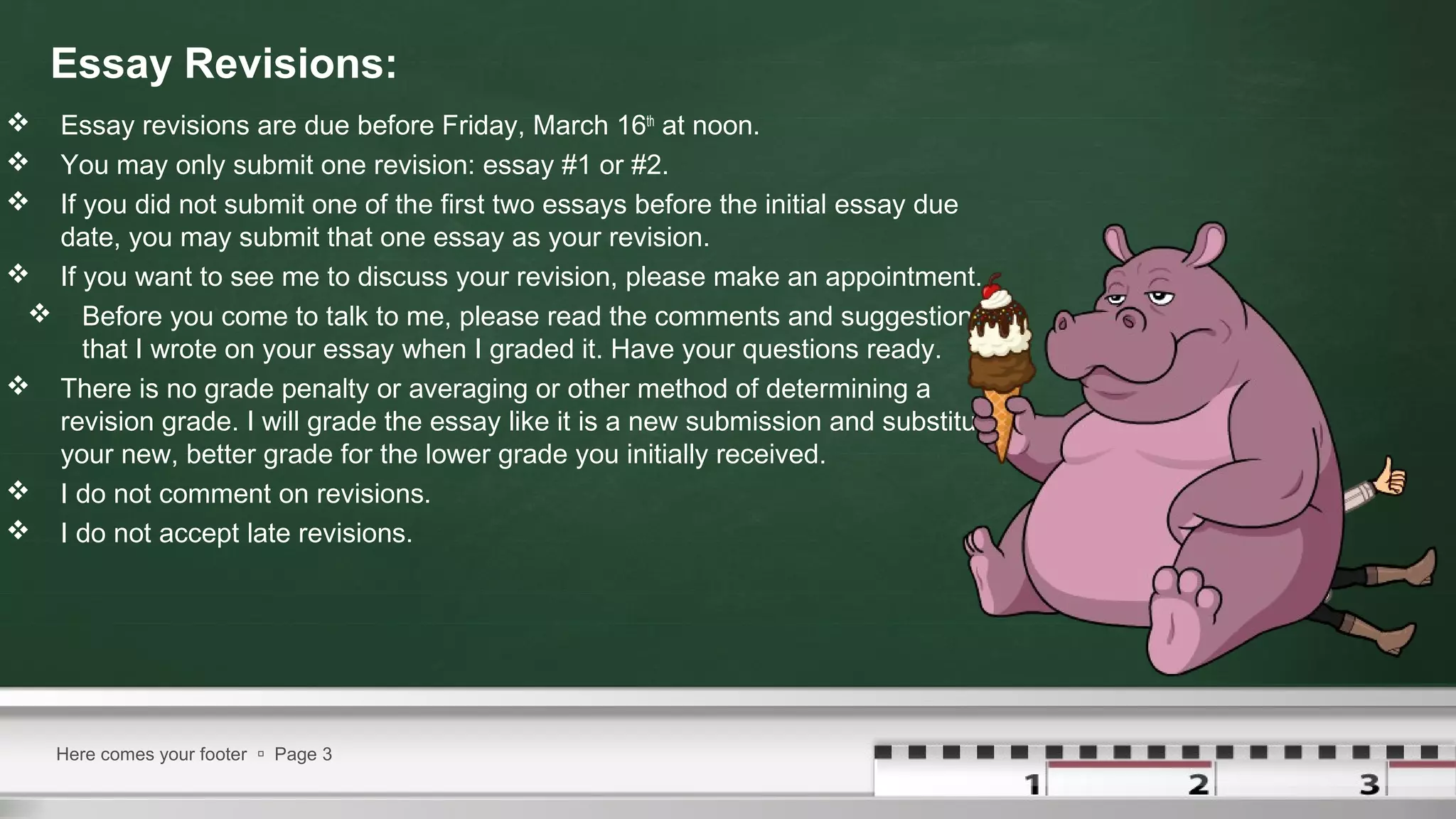 Essay Revisions:
 Essay revisions are due before Friday, March 16th
at noon.
 You may only submit one revision: essay #1 or #2.
 If you did not submit one of the first two essays before the initial essay due
date, you may submit that one essay as your revision.
 If you want to see me to discuss your revision, please make an appointment.
 Before you come to talk to me, please read the comments and suggestions
that I wrote on your essay when I graded it. Have your questions ready.
 There is no grade penalty or averaging or other method of determining a
revision grade. I will grade the essay like it is a new submission and substitute
your new, better grade for the lower grade you initially received.
 I do not comment on revisions.
 I do not accept late revisions.
Here comes your footer  Page 3
 