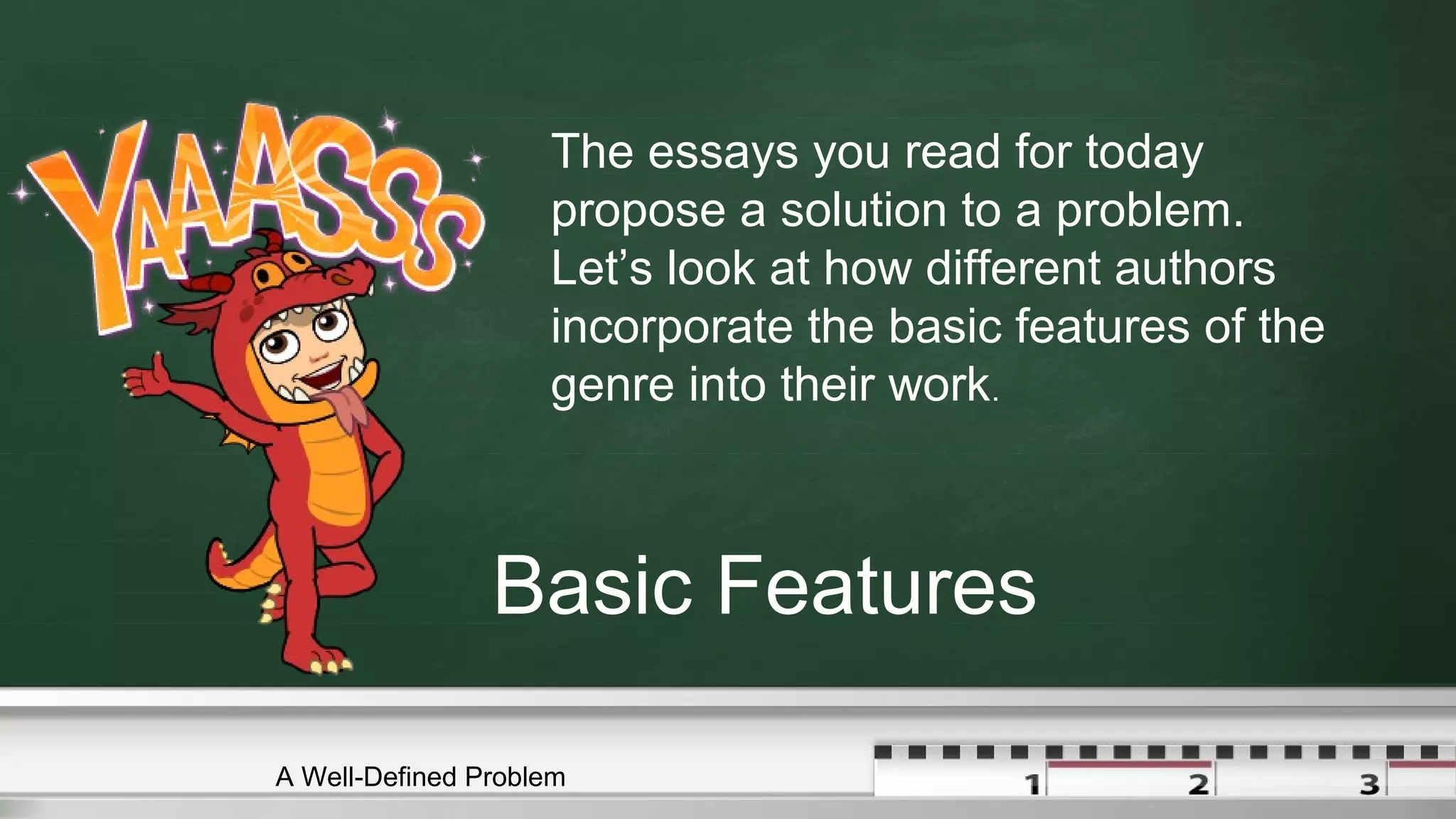Basic Features
The essays you read for today
propose a solution to a problem.
Let’s look at how different authors
incorporate the basic features of the
genre into their work.
A Well-Defined Problem
 