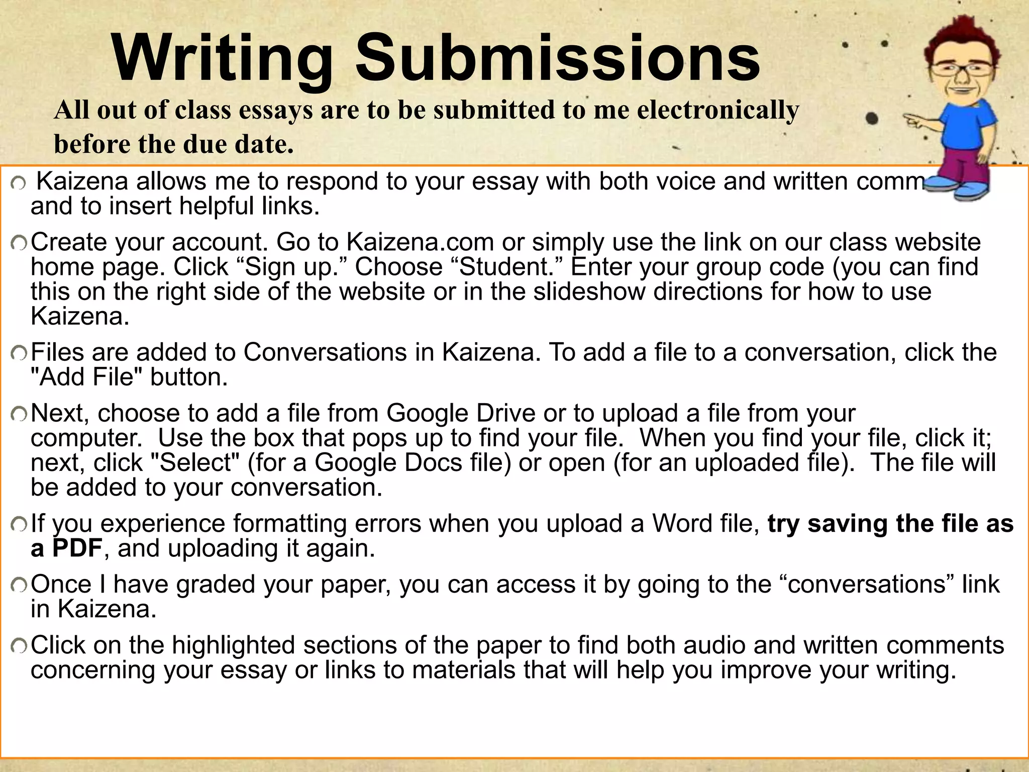 Writing Submissions
Kaizena allows me to respond to your essay with both voice and written comments
and to insert helpful links.
Create your account. Go to Kaizena.com or simply use the link on our class website
home page. Click “Sign up.” Choose “Student.” Enter your group code (you can find
this on the right side of the website or in the slideshow directions for how to use
Kaizena.
Files are added to Conversations in Kaizena. To add a file to a conversation, click the
"Add File" button.
Next, choose to add a file from Google Drive or to upload a file from your
computer. Use the box that pops up to find your file. When you find your file, click it;
next, click "Select" (for a Google Docs file) or open (for an uploaded file). The file will
be added to your conversation.
If you experience formatting errors when you upload a Word file, try saving the file as
a PDF, and uploading it again.
Once I have graded your paper, you can access it by going to the “conversations” link
in Kaizena.
Click on the highlighted sections of the paper to find both audio and written comments
concerning your essay or links to materials that will help you improve your writing.
All out of class essays are to be submitted to me electronically
before the due date.
 