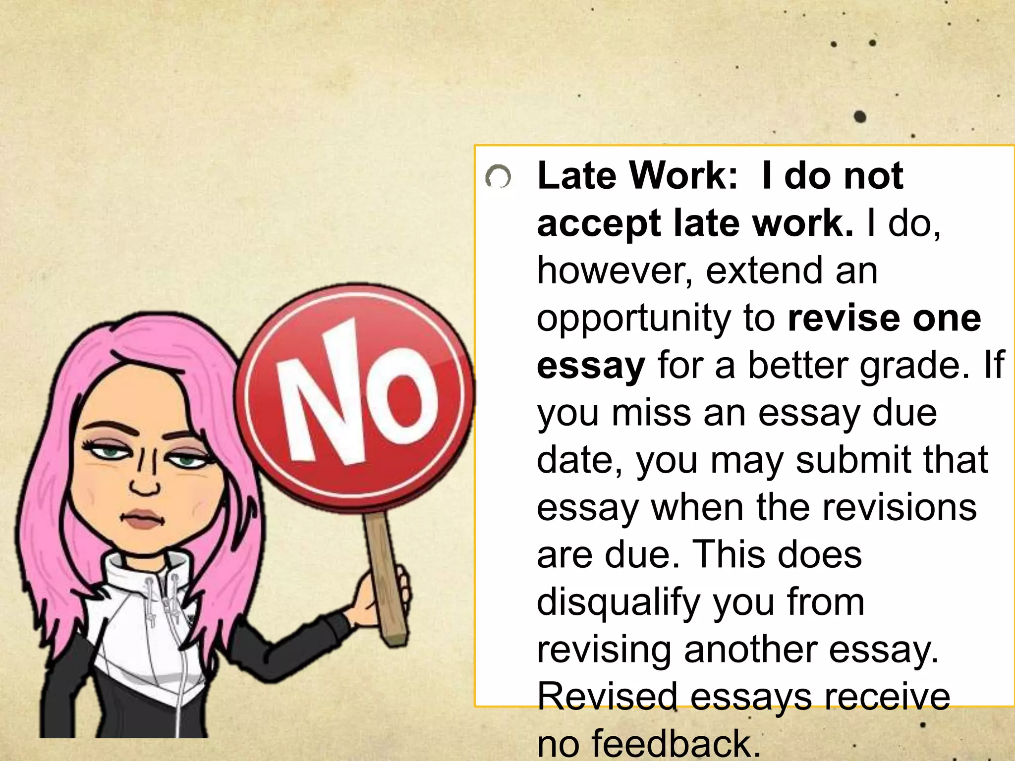 Late Work: I do not
accept late work. I do,
however, extend an
opportunity to revise one
essay for a better grade. If
you miss an essay due
date, you may submit that
essay when the revisions
are due. This does
disqualify you from
revising another essay.
Revised essays receive
no feedback.
 