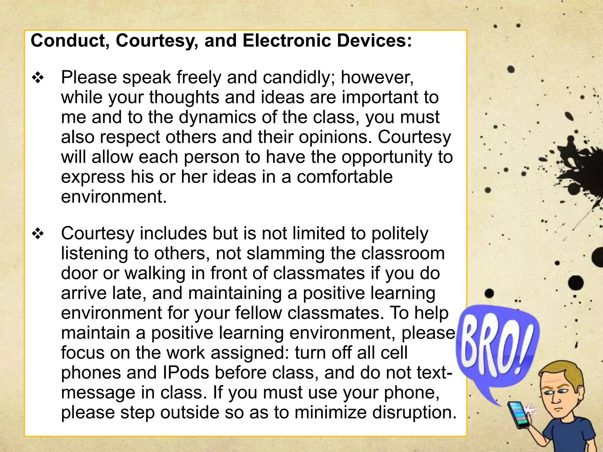 Conduct, Courtesy, and Electronic Devices:
 Please speak freely and candidly; however,
while your thoughts and ideas are important to
me and to the dynamics of the class, you must
also respect others and their opinions. Courtesy
will allow each person to have the opportunity to
express his or her ideas in a comfortable
environment.
 Courtesy includes but is not limited to politely
listening to others, not slamming the classroom
door or walking in front of classmates if you do
arrive late, and maintaining a positive learning
environment for your fellow classmates. To help
maintain a positive learning environment, please
focus on the work assigned: turn off all cell
phones and IPods before class, and do not text-
message in class. If you must use your phone,
please step outside so as to minimize disruption.
 
