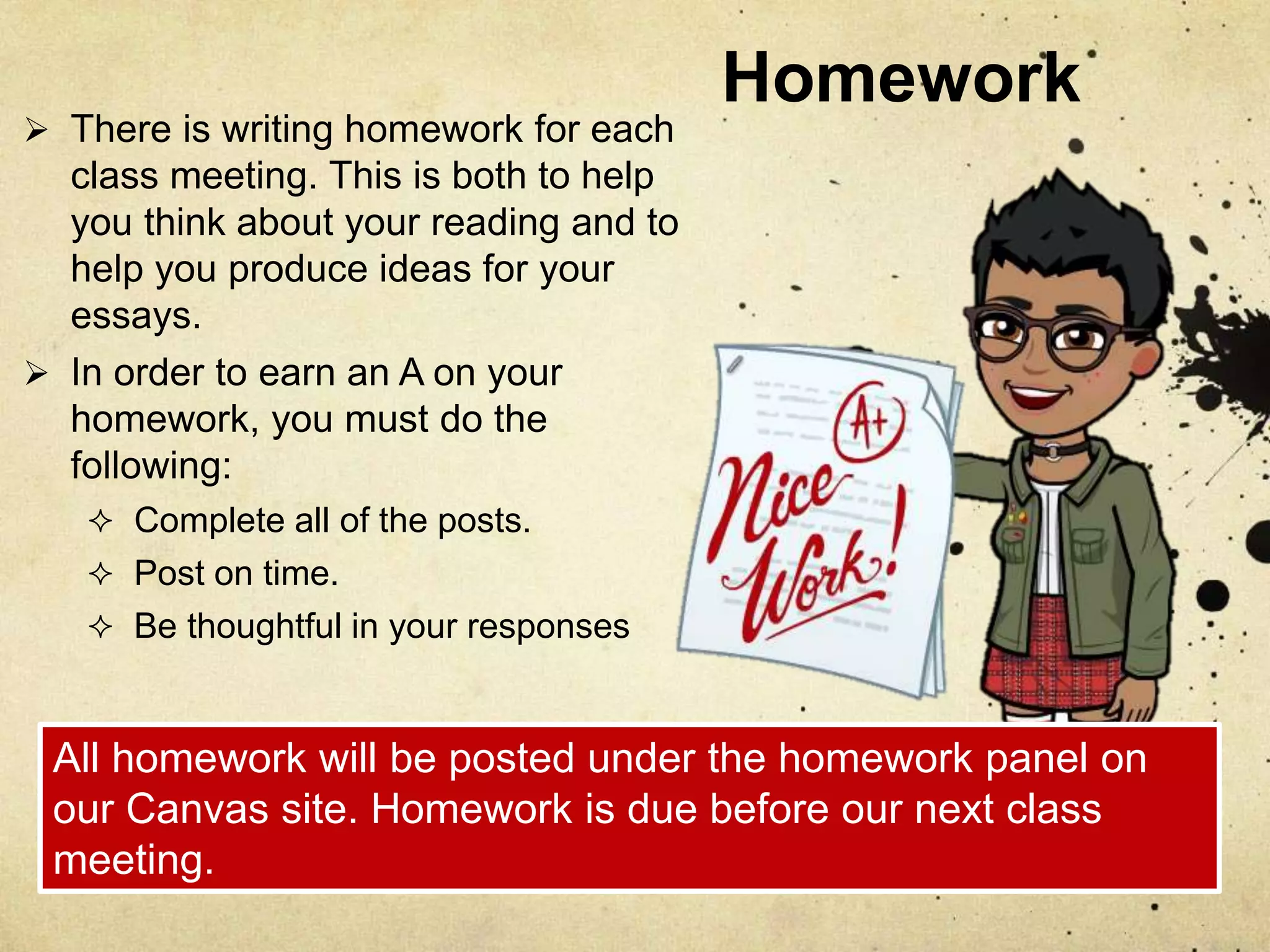 Homework
 There is writing homework for each
class meeting. This is both to help
you think about your reading and to
help you produce ideas for your
essays.
 In order to earn an A on your
homework, you must do the
following:
 Complete all of the posts.
 Post on time.
 Be thoughtful in your responses
All homework will be posted under the homework panel on
our Canvas site. Homework is due before our next class
meeting.
 