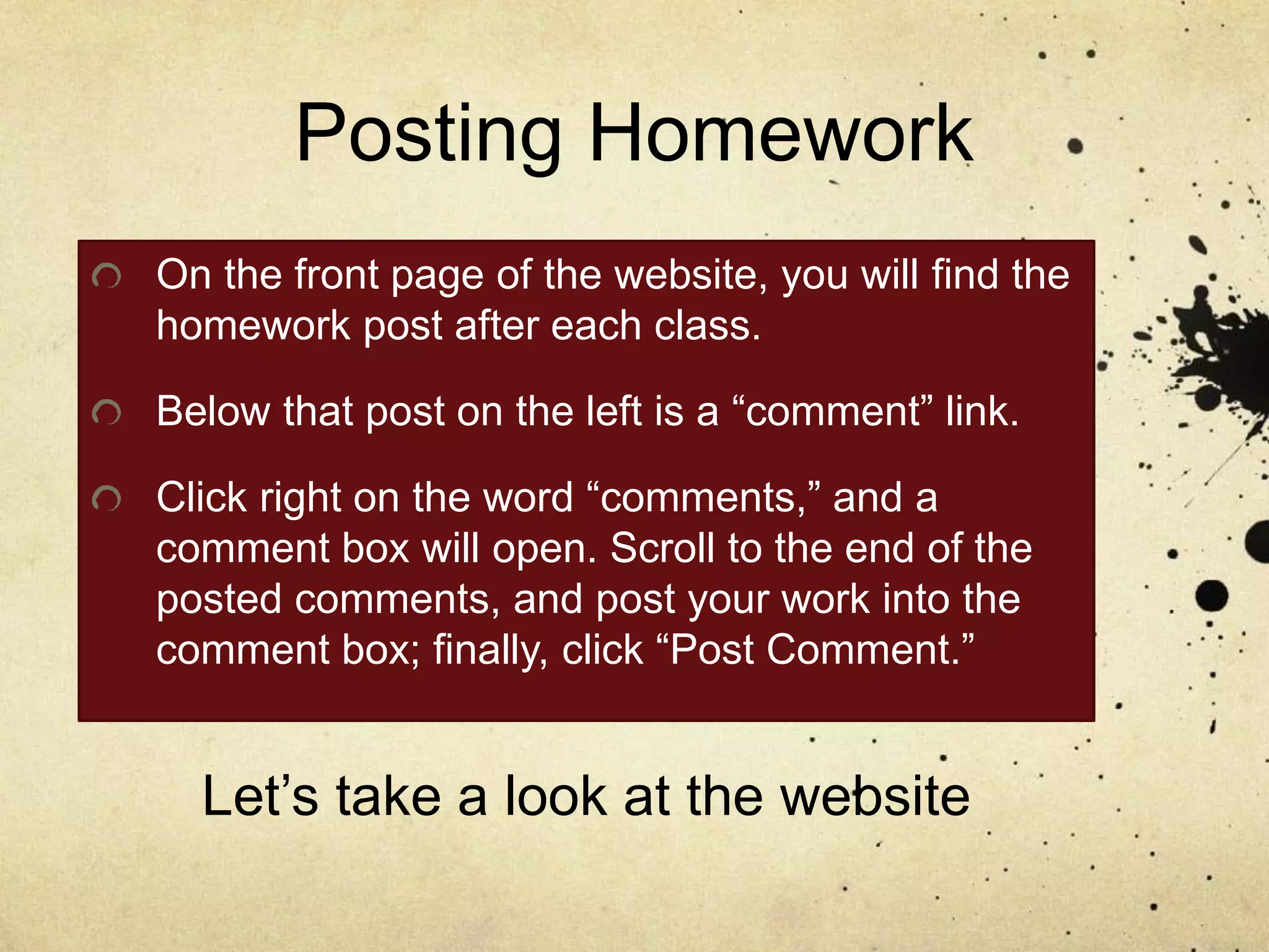 Posting Homework
On the front page of the website, you will find the
homework post after each class.
Below that post on the left is a “comment” link.
Click right on the word “comments,” and a
comment box will open. Scroll to the end of the
posted comments, and post your work into the
comment box; finally, click “Post Comment.”
Let’s take a look at the website
 