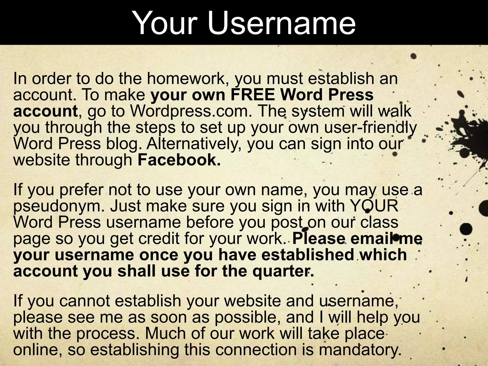 In order to do the homework, you must establish an
account. To make your own FREE Word Press
account, go to Wordpress.com. The system will walk
you through the steps to set up your own user-friendly
Word Press blog. Alternatively, you can sign into our
website through Facebook.
If you prefer not to use your own name, you may use a
pseudonym. Just make sure you sign in with YOUR
Word Press username before you post on our class
page so you get credit for your work. Please email me
your username once you have established which
account you shall use for the quarter.
If you cannot establish your website and username,
please see me as soon as possible, and I will help you
with the process. Much of our work will take place
online, so establishing this connection is mandatory.
Your Username
 