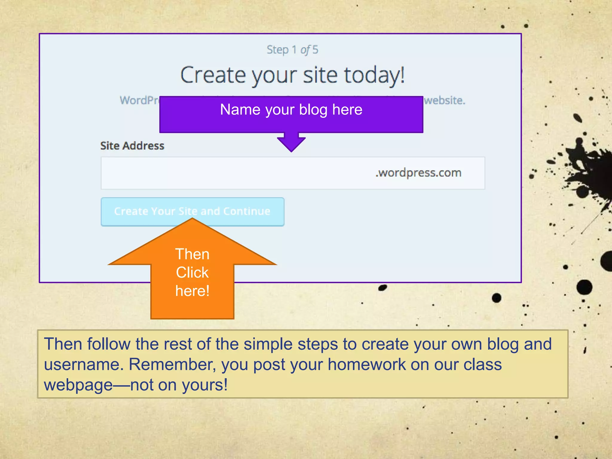 Name your blog here
Then
Click
here!
Then follow the rest of the simple steps to create your own blog and
username. Remember, you post your homework on our class
webpage—not on yours!
 